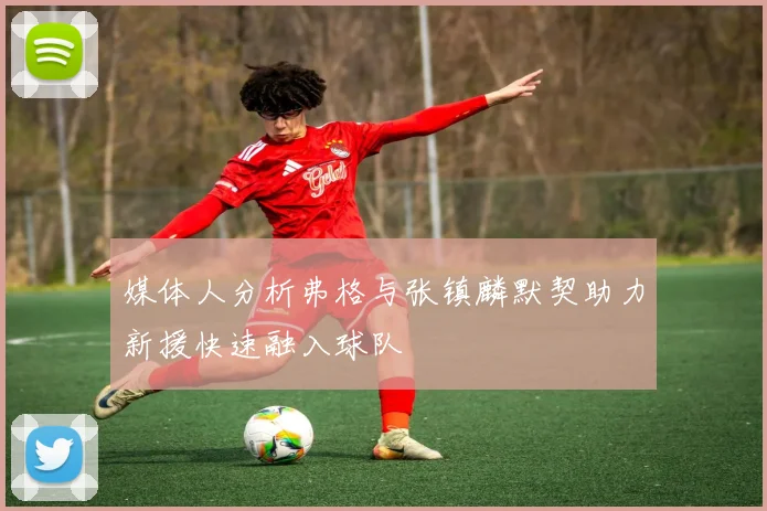 媒体人分析弗格与张镇麟默契助力新援快速融入球队