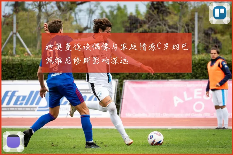 迪奥曼德谈偶像与家庭情感C罗姆巴佩维尼修斯影响深远
