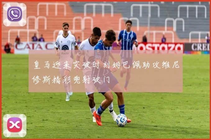 皇马迎来突破时刻姆巴佩助攻维尼修斯精彩兜射破门