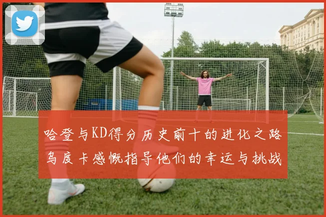 哈登与KD得分历史前十的进化之路乌度卡感慨指导他们的幸运与挑战