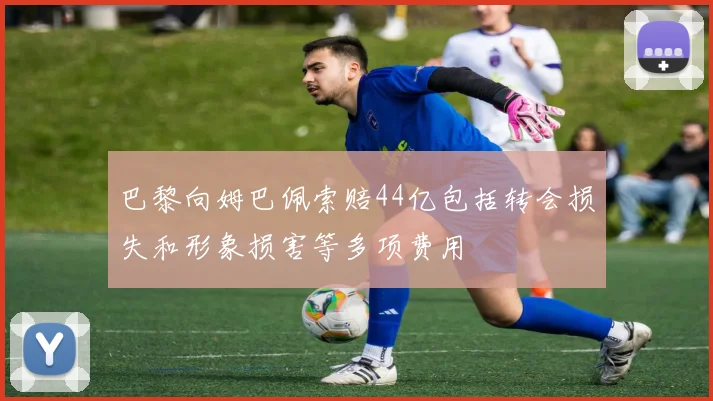 巴黎向姆巴佩索赔44亿包括转会损失和形象损害等多项费用