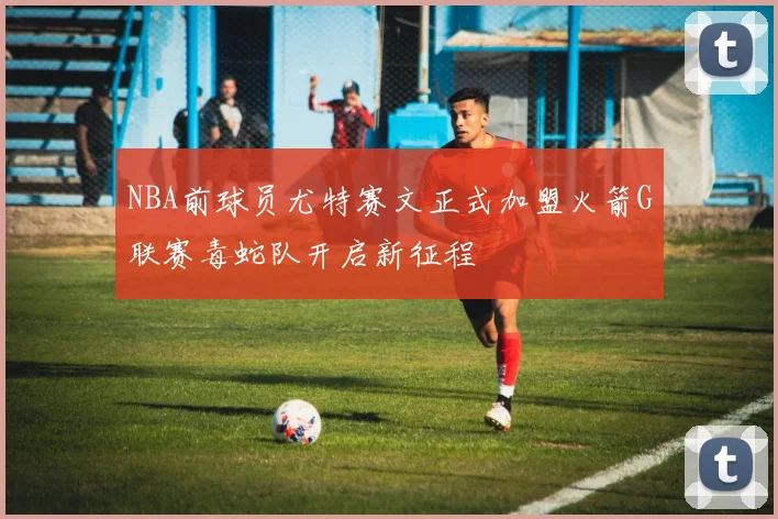 NBA前球员尤特赛文正式加盟火箭G联赛毒蛇队开启新征程