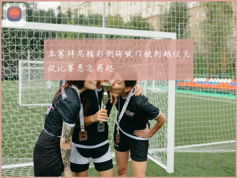 本塞拜尼精彩侧钩破门被判越位无效比赛悬念再起