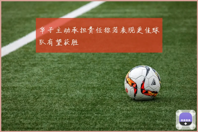 华子主动承担责任称若表现更佳球队有望获胜