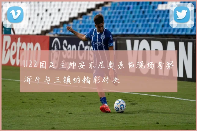 U22国足主帅安东尼奥亲临现场考察海牛与三镇的精彩对决
