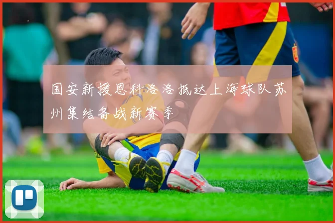 国安新援恩科洛洛抵达上海球队苏州集结备战新赛季
