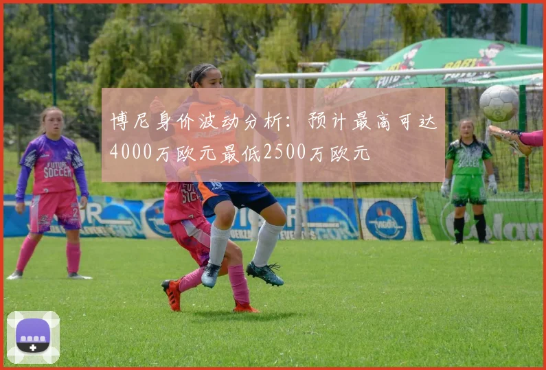 博尼身价波动分析：预计最高可达4000万欧元最低2500万欧元