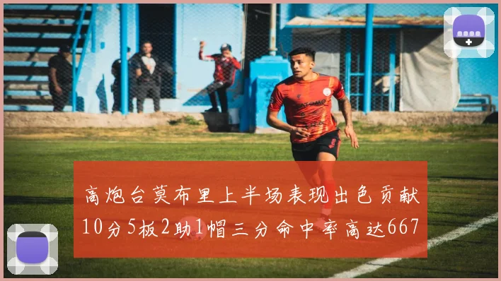 高炮台莫布里上半场表现出色贡献10分5板2助1帽三分命中率高达667