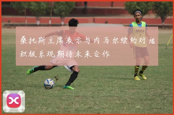 桑托斯主席表示与内马尔续约对话积极乐观期待未来合作