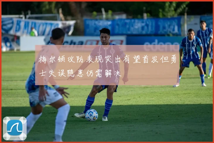 梅尔顿攻防表现突出有望首发但勇士失误隐患仍需解决