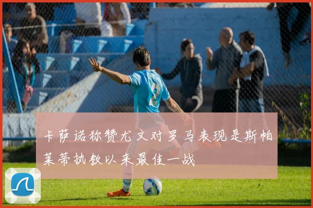 卡萨诺称赞尤文对罗马表现是斯帕莱蒂执教以来最佳一战