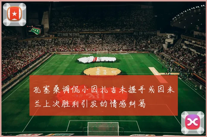 孔塞桑调侃小因扎吉未握手或因米兰上次胜利引发的情感纠葛