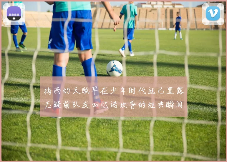 梅西的天赋早在少年时代就已显露无疑前队友回忆诺坎普的经典瞬间