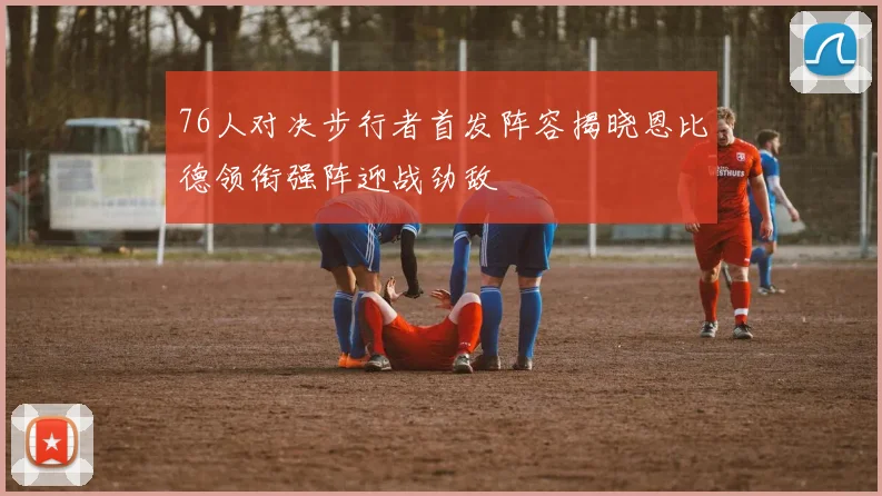 76人对决步行者首发阵容揭晓恩比德领衔强阵迎战劲敌