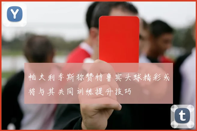 帕夫利季斯称赞特鲁宾头球精彩或将与其共同训练提升技巧