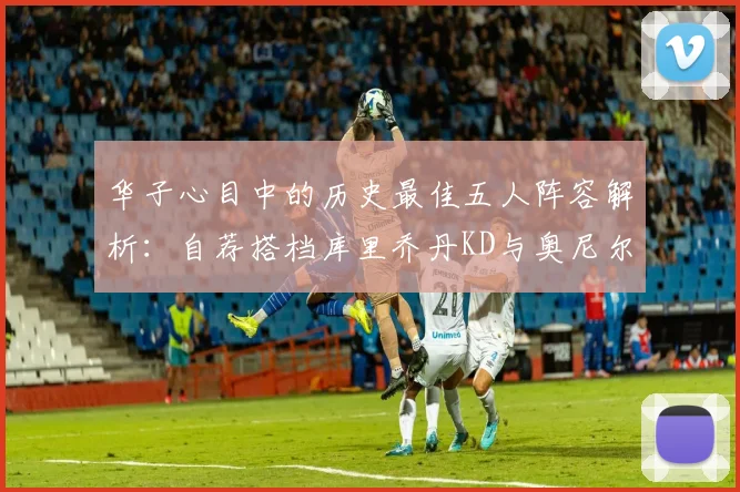 华子心目中的历史最佳五人阵容解析：自荐搭档库里乔丹KD与奥尼尔共襄盛举