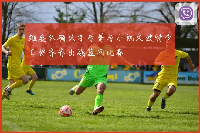 雄鹿队确认字母哥与小凯文波特今日将齐齐出战篮网比赛