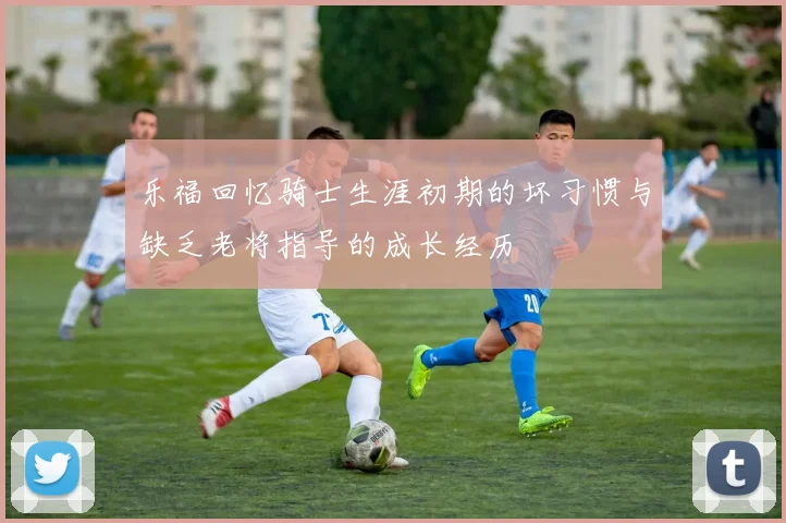 乐福回忆骑士生涯初期的坏习惯与缺乏老将指导的成长经历