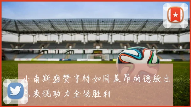 小南斯盛赞亨特如同莱昂纳德般出色表现助力全场胜利