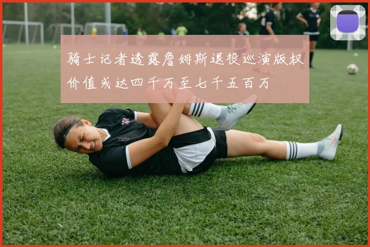 骑士记者透露詹姆斯退役巡演版权价值或达四千万至七千五百万