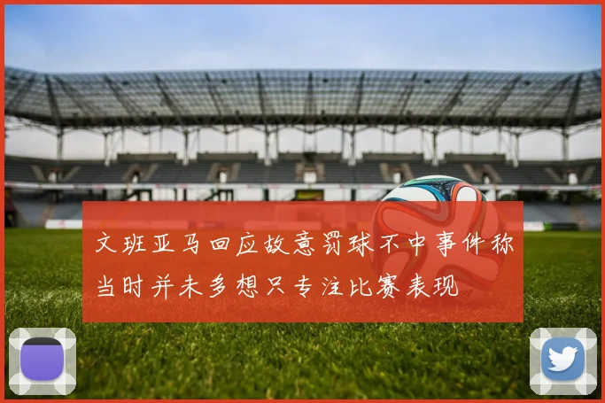文班亚马回应故意罚球不中事件称当时并未多想只专注比赛表现