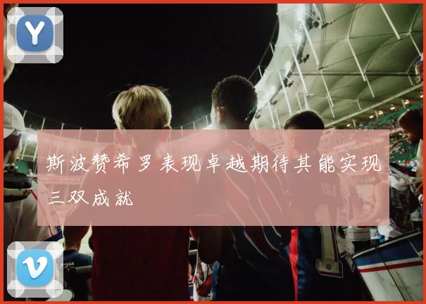 斯波赞希罗表现卓越期待其能实现三双成就