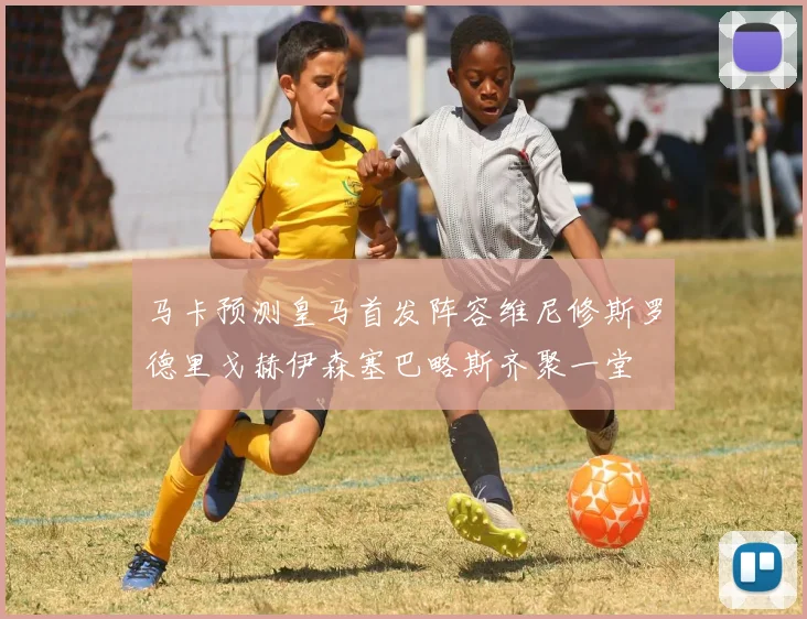 马卡预测皇马首发阵容维尼修斯罗德里戈赫伊森塞巴略斯齐聚一堂