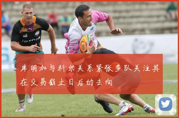 库明加与科尔关系紧张多队关注其在交易截止日后的去向
