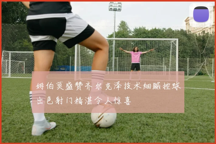 姆伯莫盛赞齐尔克泽技术细腻控球出色射门精湛令人惊喜