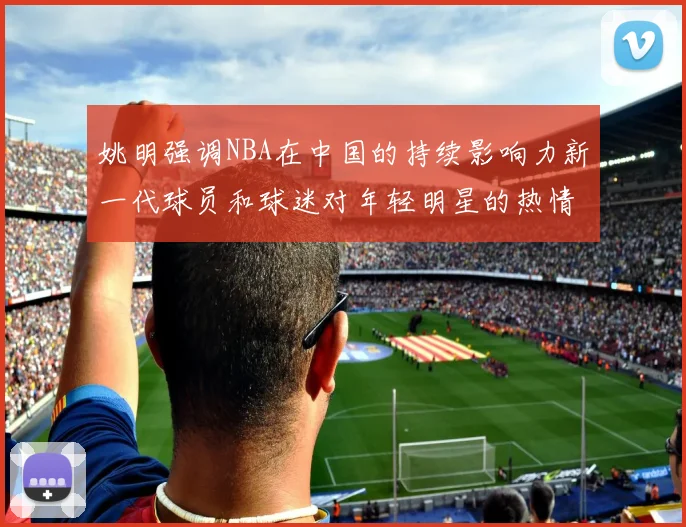 姚明强调NBA在中国的持续影响力新一代球员和球迷对年轻明星的热情不减