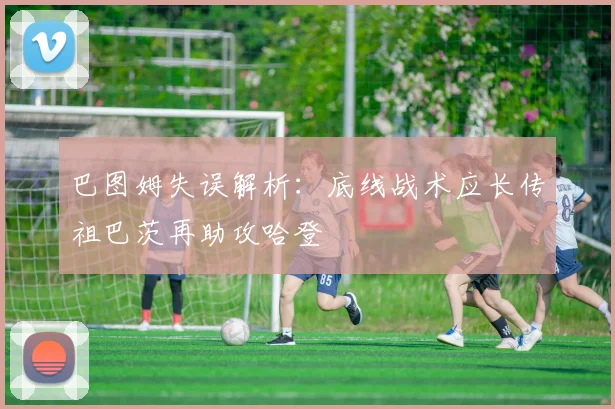 巴图姆失误解析：底线战术应长传祖巴茨再助攻哈登