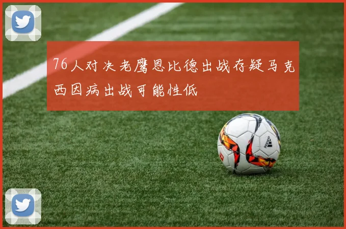76人对决老鹰恩比德出战存疑马克西因病出战可能性低
