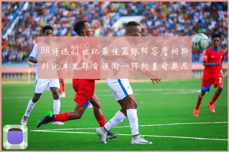 BR评选21世纪最佳篮球阵容詹姆斯科比库里邓肯领衔一阵约基奇奥尼尔分列二三阵