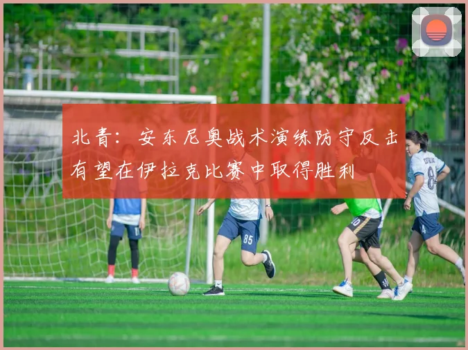 北青：安东尼奥战术演练防守反击有望在伊拉克比赛中取得胜利