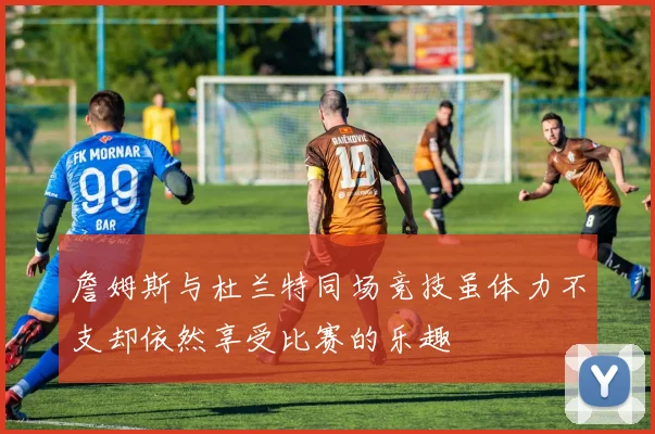 詹姆斯与杜兰特同场竞技虽体力不支却依然享受比赛的乐趣