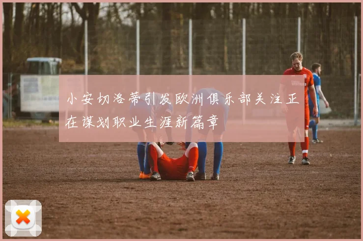 小安切洛蒂引发欧洲俱乐部关注正在谋划职业生涯新篇章