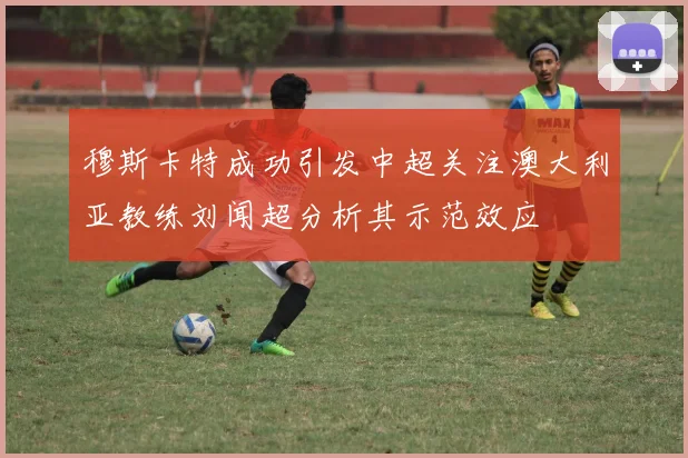 穆斯卡特成功引发中超关注澳大利亚教练刘闻超分析其示范效应