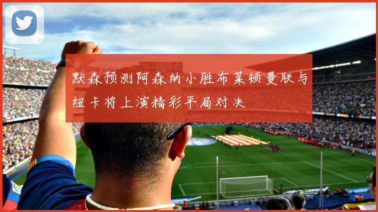 默森预测阿森纳小胜布莱顿曼联与纽卡将上演精彩平局对决