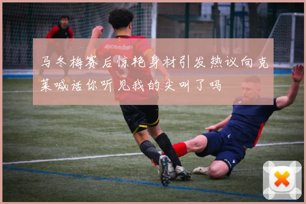 马冬梅赛后惊艳身材引发热议向克莱喊话你听见我的尖叫了吗