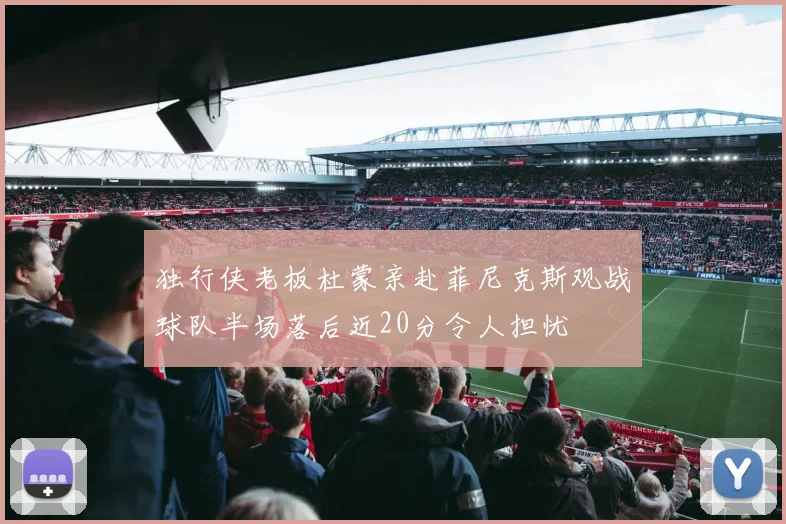 独行侠老板杜蒙亲赴菲尼克斯观战球队半场落后近20分令人担忧