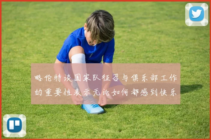 略伦特谈国家队征召与俱乐部工作的重要性表示无论如何都感到快乐