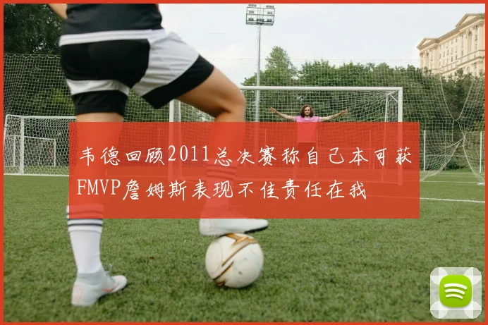 韦德回顾2011总决赛称自己本可获FMVP詹姆斯表现不佳责任在我
