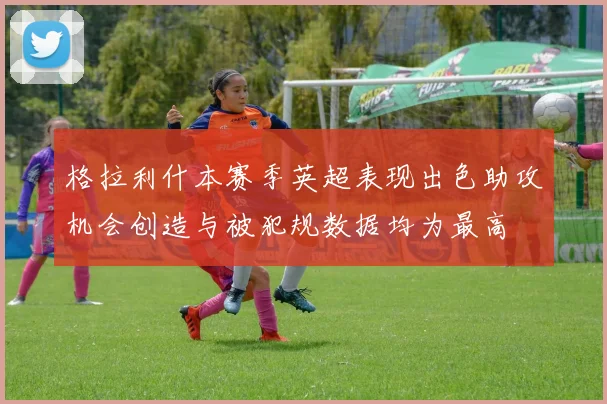 格拉利什本赛季英超表现出色助攻机会创造与被犯规数据均为最高