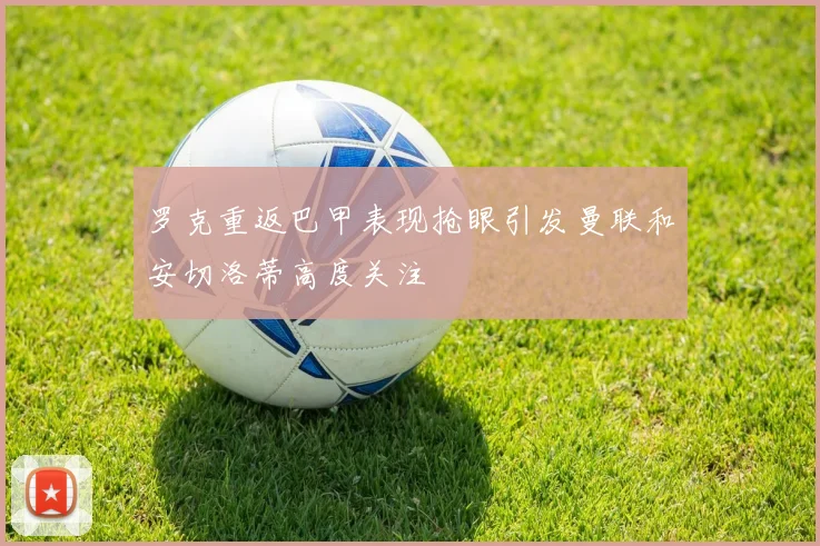 罗克重返巴甲表现抢眼引发曼联和安切洛蒂高度关注